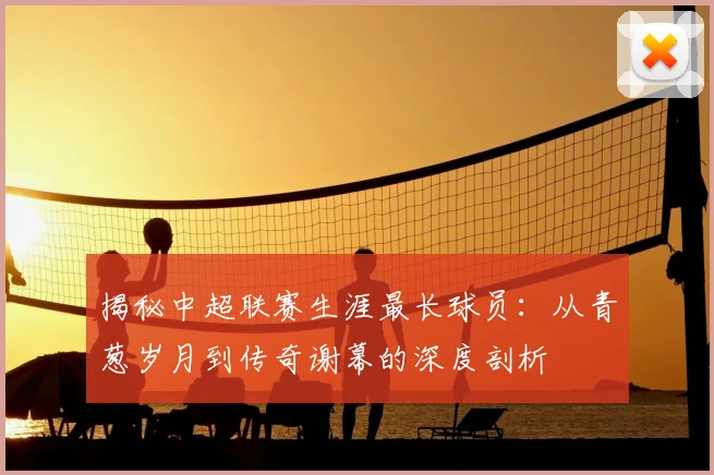揭秘中超联赛生涯最长球员:从青葱岁月到传奇谢幕的深度剖析